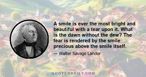 A smile is ever the most bright and beautiful with a tear upon it. What is the dawn without the dew? The tear is rendered by the smile precious above the smile itself.