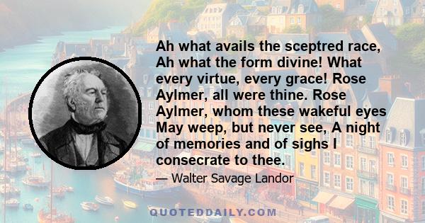 Ah what avails the sceptred race, Ah what the form divine! What every virtue, every grace! Rose Aylmer, all were thine. Rose Aylmer, whom these wakeful eyes May weep, but never see, A night of memories and of sighs I