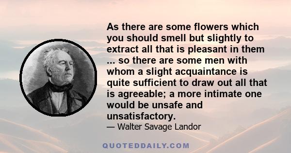 As there are some flowers which you should smell but slightly to extract all that is pleasant in them ... so there are some men with whom a slight acquaintance is quite sufficient to draw out all that is agreeable; a