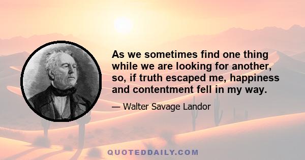 As we sometimes find one thing while we are looking for another, so, if truth escaped me, happiness and contentment fell in my way.