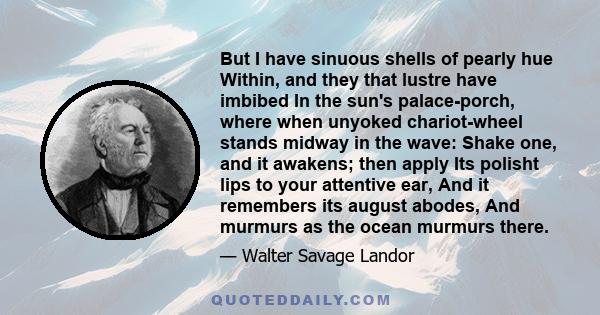 But I have sinuous shells of pearly hue Within, and they that lustre have imbibed In the sun's palace-porch, where when unyoked chariot-wheel stands midway in the wave: Shake one, and it awakens; then apply Its polisht