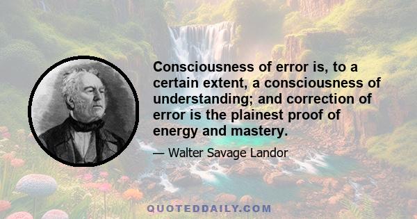 Consciousness of error is, to a certain extent, a consciousness of understanding; and correction of error is the plainest proof of energy and mastery.