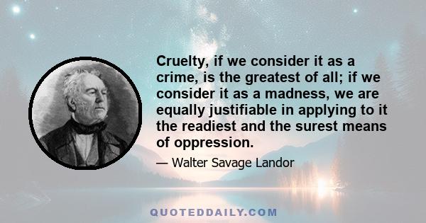 Cruelty, if we consider it as a crime, is the greatest of all; if we consider it as a madness, we are equally justifiable in applying to it the readiest and the surest means of oppression.