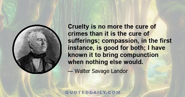 Cruelty is no more the cure of crimes than it is the cure of sufferings; compassion, in the first instance, is good for both; I have known it to bring compunction when nothing else would.