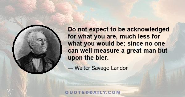 Do not expect to be acknowledged for what you are, much less for what you would be; since no one can well measure a great man but upon the bier.