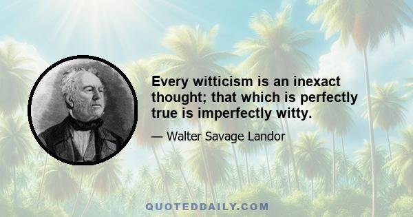 Every witticism is an inexact thought; that which is perfectly true is imperfectly witty.