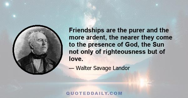 Friendships are the purer and the more ardent, the nearer they come to the presence of God, the Sun not only of righteousness but of love.