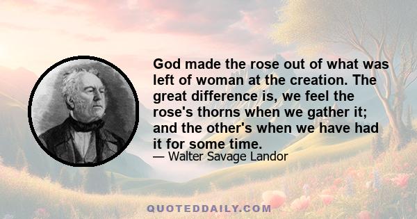 God made the rose out of what was left of woman at the creation. The great difference is, we feel the rose's thorns when we gather it; and the other's when we have had it for some time.