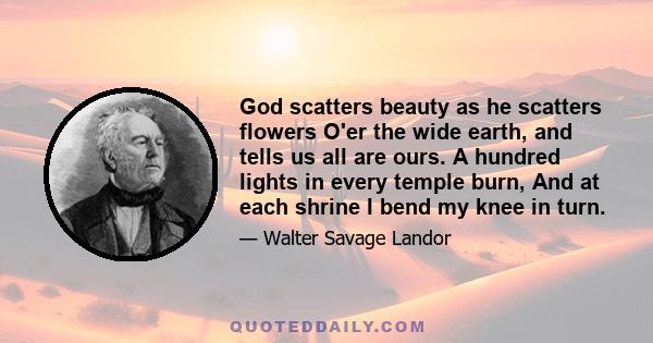 God scatters beauty as he scatters flowers O'er the wide earth, and tells us all are ours. A hundred lights in every temple burn, And at each shrine I bend my knee in turn.