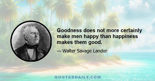 Goodness does not more certainly make men happy than happiness makes them good.