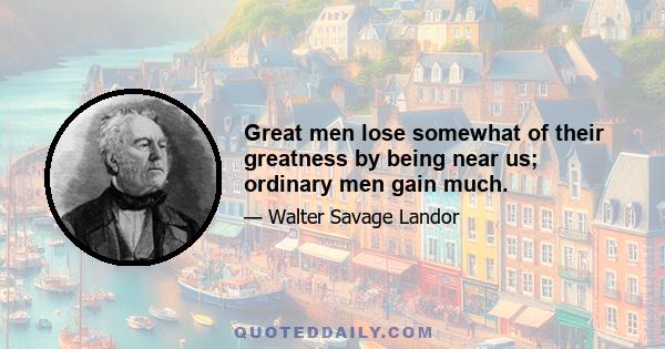 Great men lose somewhat of their greatness by being near us; ordinary men gain much.