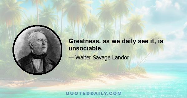 Greatness, as we daily see it, is unsociable.