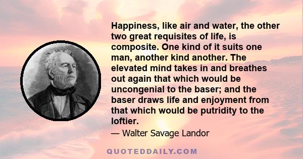 Happiness, like air and water, the other two great requisites of life, is composite. One kind of it suits one man, another kind another. The elevated mind takes in and breathes out again that which would be uncongenial