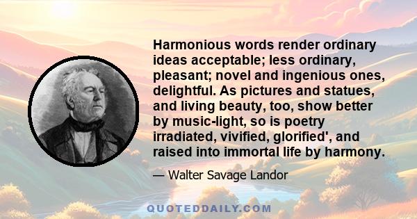 Harmonious words render ordinary ideas acceptable; less ordinary, pleasant; novel and ingenious ones, delightful. As pictures and statues, and living beauty, too, show better by music-light, so is poetry irradiated,