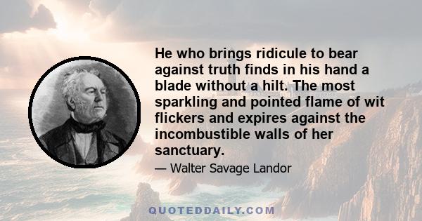 He who brings ridicule to bear against truth finds in his hand a blade without a hilt. The most sparkling and pointed flame of wit flickers and expires against the incombustible walls of her sanctuary.