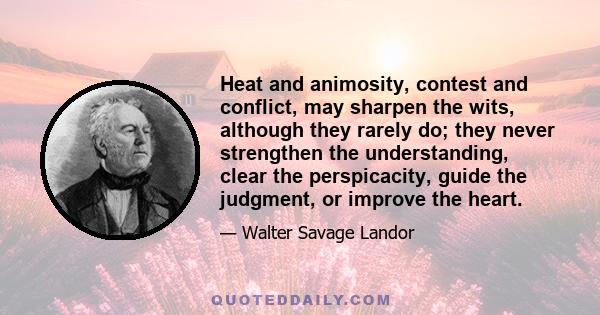 Heat and animosity, contest and conflict, may sharpen the wits, although they rarely do; they never strengthen the understanding, clear the perspicacity, guide the judgment, or improve the heart.