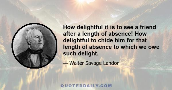 How delightful it is to see a friend after a length of absence! How delightful to chide him for that length of absence to which we owe such delight.
