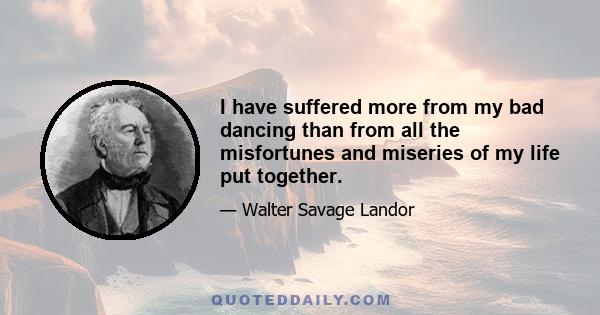 I have suffered more from my bad dancing than from all the misfortunes and miseries of my life put together.