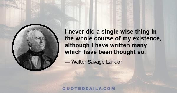 I never did a single wise thing in the whole course of my existence, although I have written many which have been thought so.