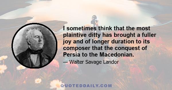 I sometimes think that the most plaintive ditty has brought a fuller joy and of longer duration to its composer that the conquest of Persia to the Macedonian.