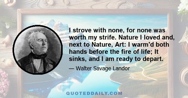 I strove with none, for none was worth my strife. Nature I loved and, next to Nature, Art: I warm'd both hands before the fire of life; It sinks, and I am ready to depart.