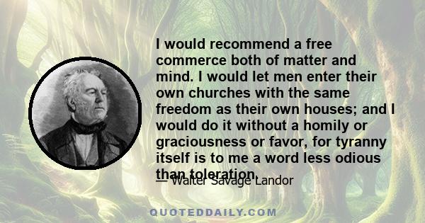 I would recommend a free commerce both of matter and mind. I would let men enter their own churches with the same freedom as their own houses; and I would do it without a homily or graciousness or favor, for tyranny