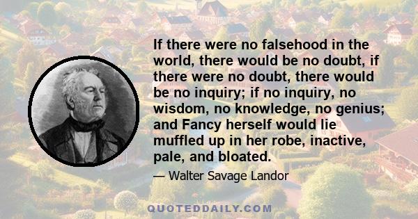 If there were no falsehood in the world, there would be no doubt, if there were no doubt, there would be no inquiry; if no inquiry, no wisdom, no knowledge, no genius; and Fancy herself would lie muffled up in her robe, 