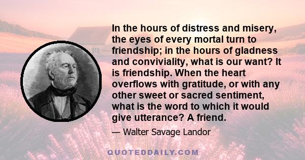 In the hours of distress and misery, the eyes of every mortal turn to friendship; in the hours of gladness and conviviality, what is our want? It is friendship. When the heart overflows with gratitude, or with any other 