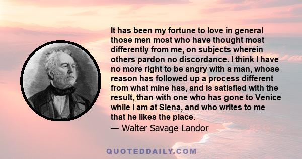 It has been my fortune to love in general those men most who have thought most differently from me, on subjects wherein others pardon no discordance. I think I have no more right to be angry with a man, whose reason has 