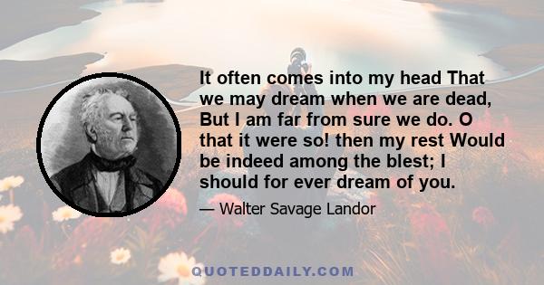 It often comes into my head That we may dream when we are dead, But I am far from sure we do. O that it were so! then my rest Would be indeed among the blest; I should for ever dream of you.