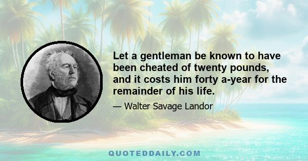 Let a gentleman be known to have been cheated of twenty pounds, and it costs him forty a-year for the remainder of his life.