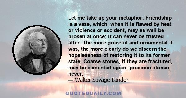 Let me take up your metaphor. Friendship is a vase, which, when it is flawed by heat or violence or accident, may as well be broken at once; it can never be trusted after. The more graceful and ornamental it was, the