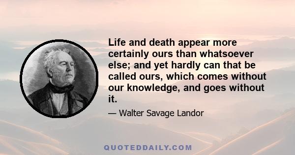 Life and death appear more certainly ours than whatsoever else; and yet hardly can that be called ours, which comes without our knowledge, and goes without it.