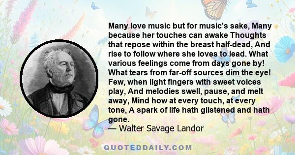 Many love music but for music's sake, Many because her touches can awake Thoughts that repose within the breast half-dead, And rise to follow where she loves to lead. What various feelings come from days gone by! What