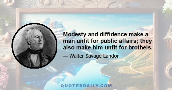 Modesty and diffidence make a man unfit for public affairs; they also make him unfit for brothels.