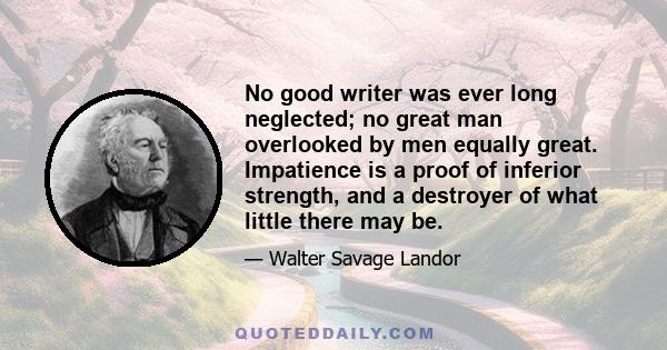 No good writer was ever long neglected; no great man overlooked by men equally great. Impatience is a proof of inferior strength, and a destroyer of what little there may be.