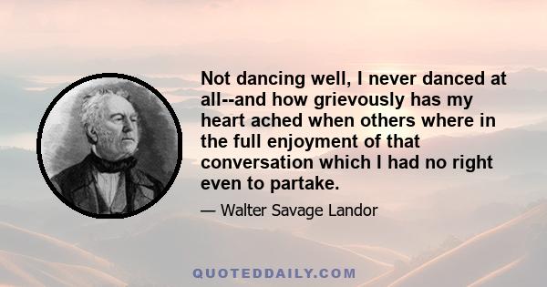 Not dancing well, I never danced at all--and how grievously has my heart ached when others where in the full enjoyment of that conversation which I had no right even to partake.