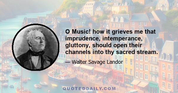 O Music! how it grieves me that imprudence, intemperance, gluttony, should open their channels into thy sacred stream.