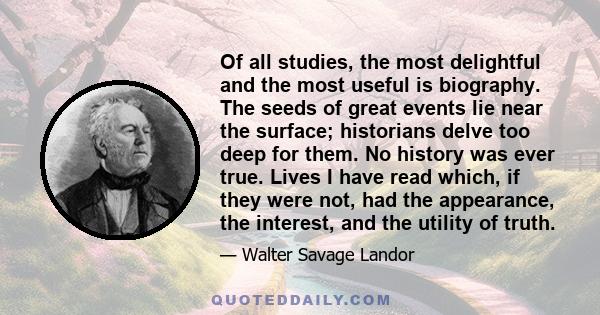 Of all studies, the most delightful and the most useful is biography. The seeds of great events lie near the surface; historians delve too deep for them. No history was ever true. Lives I have read which, if they were