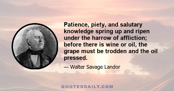 Patience, piety, and salutary knowledge spring up and ripen under the harrow of affliction; before there is wine or oil, the grape must be trodden and the oil pressed.