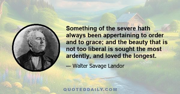 Something of the severe hath always been appertaining to order and to grace; and the beauty that is not too liberal is sought the most ardently, and loved the longest.