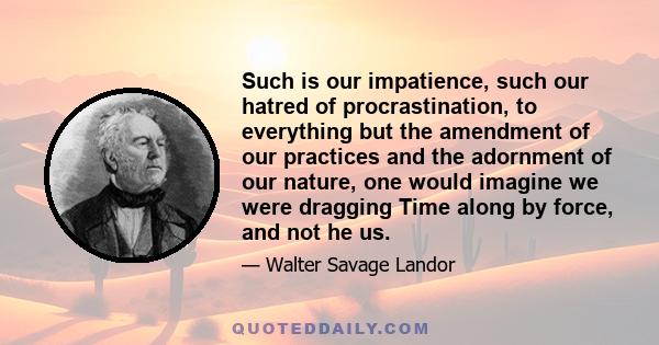 Such is our impatience, such our hatred of procrastination, to everything but the amendment of our practices and the adornment of our nature, one would imagine we were dragging Time along by force, and not he us.