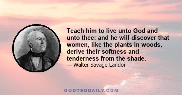 Teach him to live unto God and unto thee; and he will discover that women, like the plants in woods, derive their softness and tenderness from the shade.