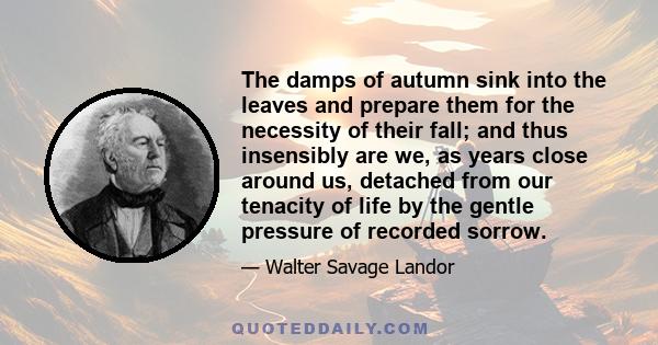 The damps of autumn sink into the leaves and prepare them for the necessity of their fall; and thus insensibly are we, as years close around us, detached from our tenacity of life by the gentle pressure of recorded