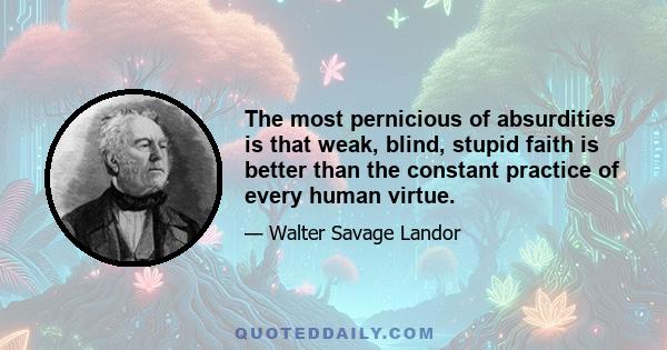 The most pernicious of absurdities is that weak, blind, stupid faith is better than the constant practice of every human virtue.