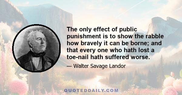 The only effect of public punishment is to show the rabble how bravely it can be borne; and that every one who hath lost a toe-nail hath suffered worse.