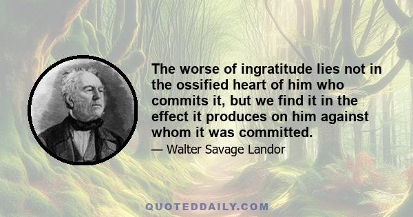 The worse of ingratitude lies not in the ossified heart of him who commits it, but we find it in the effect it produces on him against whom it was committed.