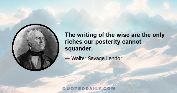 The writing of the wise are the only riches our posterity cannot squander.