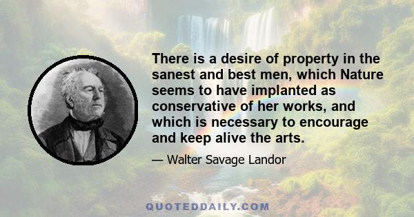 There is a desire of property in the sanest and best men, which Nature seems to have implanted as conservative of her works, and which is necessary to encourage and keep alive the arts.