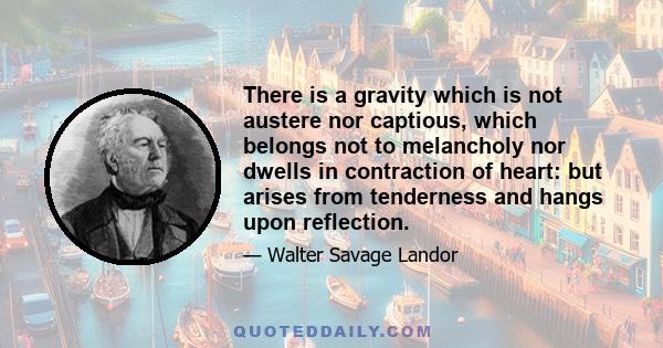 There is a gravity which is not austere nor captious, which belongs not to melancholy nor dwells in contraction of heart: but arises from tenderness and hangs upon reflection.